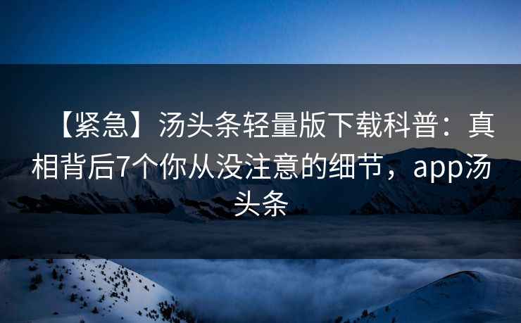 【紧急】汤头条轻量版下载科普：真相背后7个你从没注意的细节，app汤头条