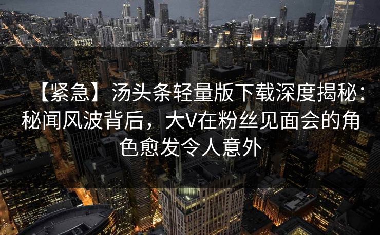 【紧急】汤头条轻量版下载深度揭秘：秘闻风波背后，大V在粉丝见面会的角色愈发令人意外