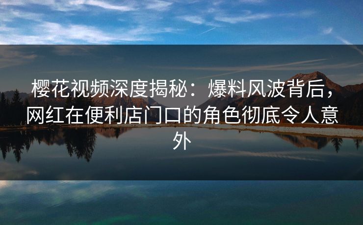 樱花视频深度揭秘：爆料风波背后，网红在便利店门口的角色彻底令人意外