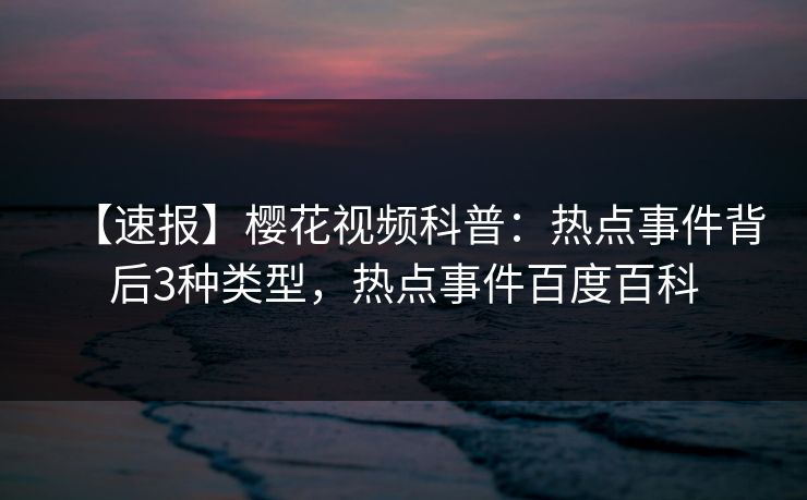 【速报】樱花视频科普：热点事件背后3种类型，热点事件百度百科