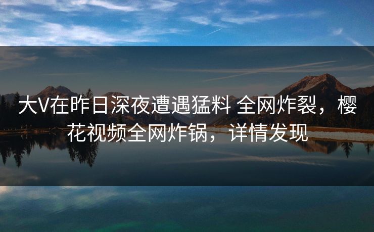 大V在昨日深夜遭遇猛料 全网炸裂，樱花视频全网炸锅，详情发现
