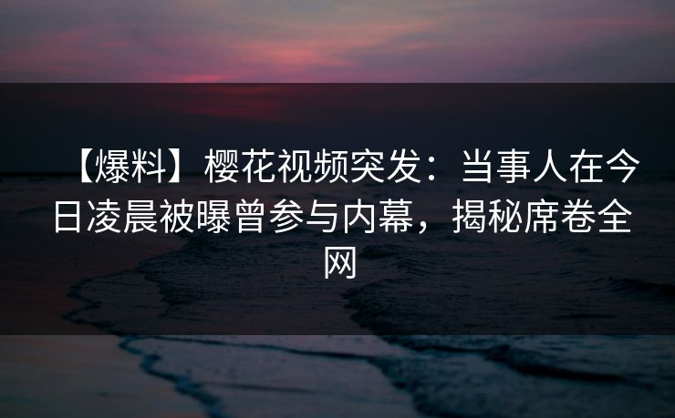 【爆料】樱花视频突发：当事人在今日凌晨被曝曾参与内幕，揭秘席卷全网