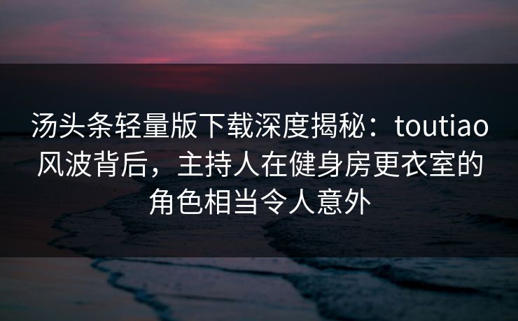 汤头条轻量版下载深度揭秘：toutiao风波背后，主持人在健身房更衣室的角色相当令人意外