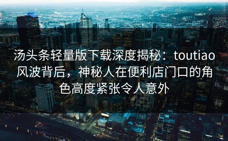 汤头条轻量版下载深度揭秘：toutiao风波背后，神秘人在便利店门口的角色高度紧张令人意外