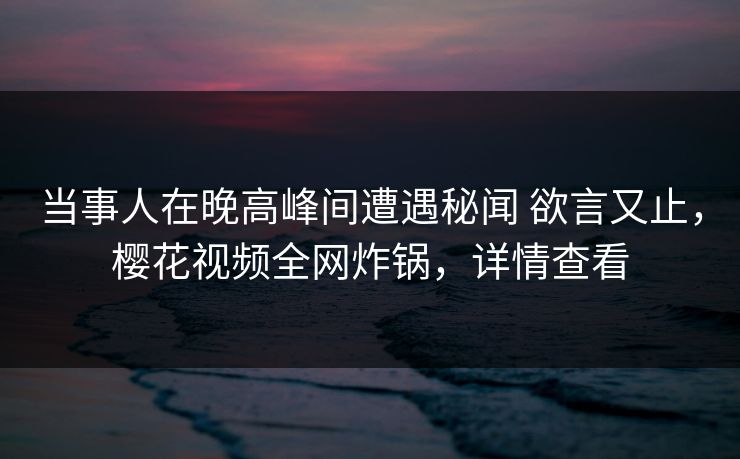 当事人在晚高峰间遭遇秘闻 欲言又止，樱花视频全网炸锅，详情查看