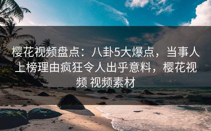 樱花视频盘点:八卦5大爆点,当事人上榜理由疯狂令人出乎意料,樱花视频 视频素材 樱花视频盘点:八卦5大爆点,当事人上榜理由疯狂令人出乎意料,樱花视频 视频素材