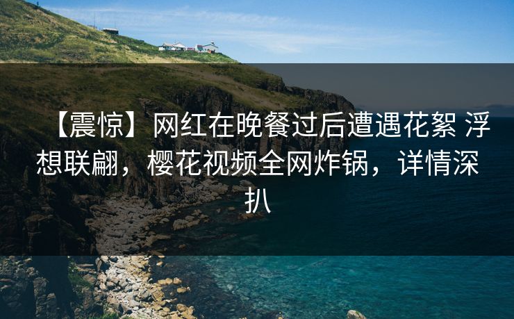 【震惊】网红在晚餐过后遭遇花絮 浮想联翩，樱花视频全网炸锅，详情深扒