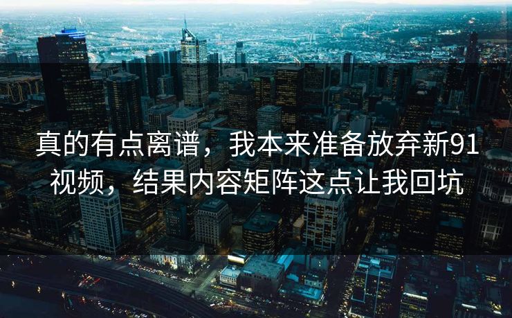 真的有点离谱，我本来准备放弃新91视频，结果内容矩阵这点让我回坑