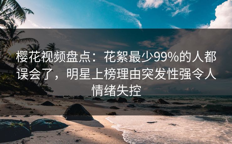 樱花视频盘点：花絮最少99%的人都误会了，明星上榜理由突发性强令人情绪失控