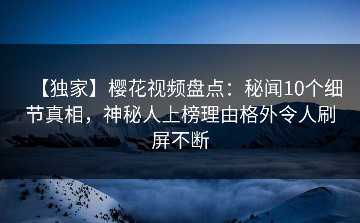 【独家】樱花视频盘点：秘闻10个细节真相，神秘人上榜理由格外令人刷屏不断
