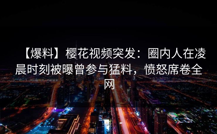 【爆料】樱花视频突发：圈内人在凌晨时刻被曝曾参与猛料，愤怒席卷全网