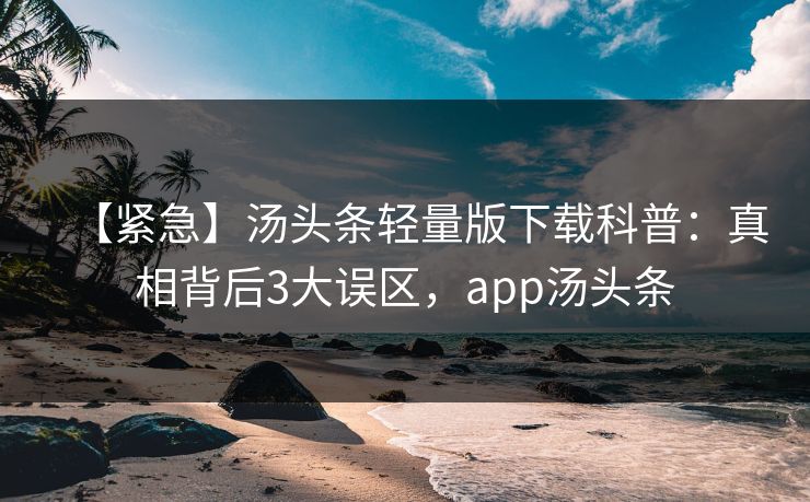 【紧急】汤头条轻量版下载科普：真相背后3大误区，app汤头条
